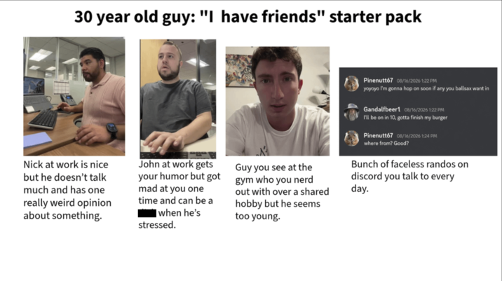 30 year old guy: "I have friends" starter pack Pinenutt67 08/16/2026 1:22 PM yoyoyo I'm gonna hop on soon if any you ballsax want in Gandalfbeer1 08/16/2026 1:22 PM I'll be on in 10, gotta finish my burger Pinenutt67 08/16/2026 1:24 PM where from? Good? Nick at work is nice but he doesn't talk much and has one really weird opinion about something. John at work gets your humor but got mad at you one time and can be a when he's stressed. Guy you see at the gym who you nerd out with over a shared hobby but he seems too young. Bunch of faceless randos on discord you talk to every day.
