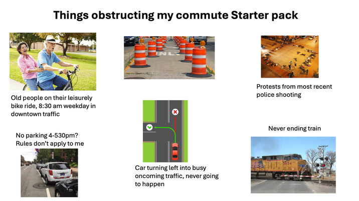 Things obstructing my commute Starter pack Old people on their leisurely bike ride, 8:30 am weekday in downtown traffic No parking 4-530pm? Rules don't apply to me Protests from most recent police shooting Never ending train Car turning left into busy oncoming traffic, never going to happen 5654