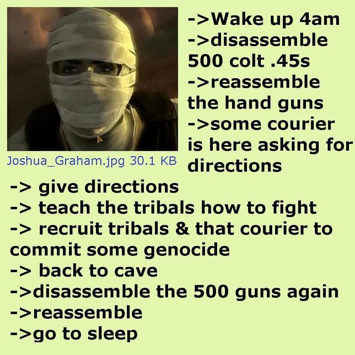 ->Wake up 4am ->disassemble 500 colt .45s ->reassemble the hand guns ->some courier is here asking for Joshua Graham.jpg 30.1 KB directions -> give directions -> teach the tribals how to fight -> recruit tribals & that courier to commit some genocide -> back to cave ->disassemble the 500 guns again ->reassemble ->go to sleep