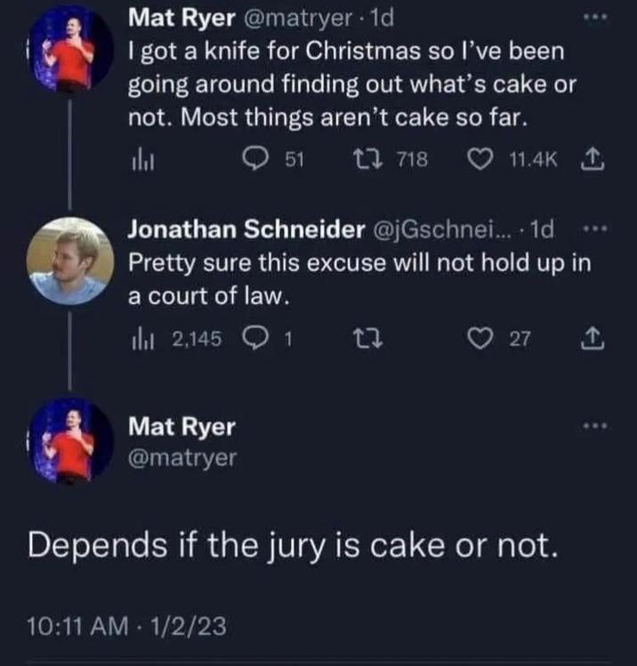 Mat Ryer @matryer. 1d I got a knife for Christmas so I've been going around finding out what's cake or not. Most things aren't cake so far. 山 51 718 11.4K 1 Jonathan Schneider @jGschnei.... 1d Pretty sure this excuse will not hold up in a court of law. 2,145 1 2z ♡ 27 ↑ Mat Ryer @matryer Depends if the jury is cake or not. 10:11 AM 1/2/23