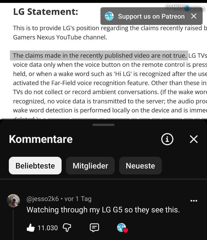 LG Statement: CAMERSONEXUS Support us on Patreon X This is to provide LG's position regarding the claims recently raised b Gamers Nexus YouTube channel. The claims made in the recently published video are not true. LG TVs voice data only when the voice button on the remote control is press held, or when a wake word such as 'Hi LG' is recognized after the use activated the Far-Field voice recognition feature. Other than these in TVs do not collect or record ambient conversations. (If the wake wor recognized, no voice data is transmitted to the server; the audio pro wake word detection is performed locally on the device and is immed Kommentare Beliebteste Mitglieder Neueste i ✓ @jesso2k6⚫ vor 1 Tag Watching through my LG G5 so they see this. 11.030