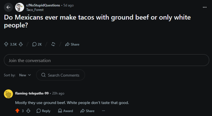 r/NoStupidQuestions • 5d ago Taco_Forest Do Mexicans ever make tacos with ground beef or only white people? 3.5K 2K / Share Join the conversation Sort by: New Q Search Comments flaming-telepaths-99 • 20h ago Mostly they use ground beef. White people don't taste that good. 3 Reply Award Share