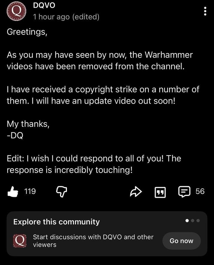 DQVO 1 hour ago (edited) Greetings, As you may have seen by now, the Warhammer videos have been removed from the channel. I have received a copyright strike on a number of them. I will have an update video out soon! My thanks, -DQ Edit: I wish I could respond to all of you! The response is incredibly touching! 119 56 Explore this community Q Start discussions with DQVO and other viewers Go now
