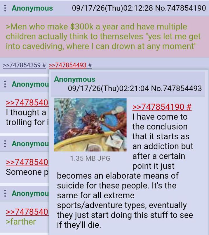 : Anonymous 09/17/26(Thu)02:12:28 No.747854190 >Men who make $300k a year and have multiple children actually think to themselves "yes let me get into cavediving, where I can drown at any moment" >>747854359 # >>747854493 # Anonymou >>7478540 I thought a trolling for i : Anonymou >>7478540 Anonymous 09/17/26(Thu)02:21:04 No.747854493 1.35 MB JPG >>747854190 # I have come to the conclusion that it starts as an addiction but after a certain point it just Someone p becomes an elaborate means of suicide for these people. It's the Anonymou same for all extreme >>7478540 >farther sports/adventure types, eventually they just start doing this stuff to see if they'll die.