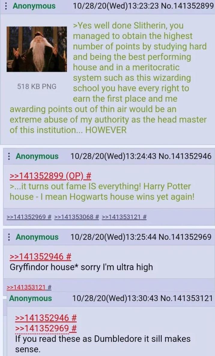Anonymous 518 KB PNG 10/28/20(Wed)13:23:23 No.141352899 >Yes well done Slitherin, you managed to obtain the highest number of points by studying hard and being the best performing house and in a meritocratic system such as this wizarding school you have every right to earn the first place and me awarding points out of thin air would be an extreme abuse of my authority as the head master of this institution... HOWEVER Anonymous 10/28/20(Wed)13:24:43 No.141352946 >>141352899 (OP) # >...it turns out fame IS everything! Harry Potter house - I mean Hogwarts house wins yet again! >>141352969 # >>141353068 # >>141353121 # : Anonymous >>141352946 # 10/28/20(Wed)13:25:44 No.141352969 Gryffindor house* sorry I'm ultra high >>141353121 # Anonymous 10/28/20(Wed)13:30:43 No.141353121 >>141352946 # >>141352969 # If you read these as Dumbledore it sill makes sense.
