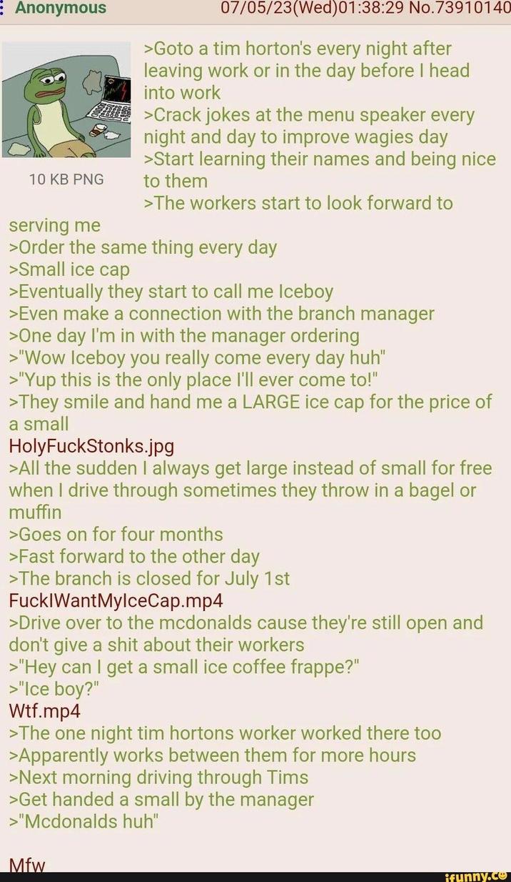 Anonymous 07/05/23(Wed) 01:38:29 No.73910140 >Goto a tim horton's every night after leaving work or in the day before I head into work C-- >Crack jokes at the menu speaker every night and day to improve wagies day 10 KB PNG serving me >Start learning their names and being nice to them >The workers start to look forward to >Order the same thing every day >Small ice cap >Eventually they start to call me Iceboy >Even make a connection with the branch manager >One day I'm in with the manager ordering >"Wow Iceboy you really come every day huh" >"Yup this is the only place I'll ever come to!" >They smile and hand me a LARGE ice cap for the price of a small HolyFuckStonks.jpg >All the sudden I always get large instead of small for free when I drive through sometimes they throw in a bagel or muffin >Goes on for four months >Fast forward to the other day >The branch is closed for July 1st F--- WantMylceCap.mp4 >Drive over to the mcdonalds cause they're still open and don't give a s--- about their workers >"Hey can I get a small ice coffee frappe?" >"Ice boy?" W--.mp4 >The one night tim hortons worker worked there too >Apparently works between them for more hours >Next morning driving through Tims >Get handed a small by the manager >"Mcdonalds huh" Mfw ifunny.co