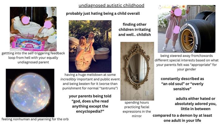 www gettting into the self-triggering feedback loop from hell with your equally undiagnosed parent undiagnosed autistic childhood probably just hating being a child overall finding other children irritating and well.. childish having a huge meltdown at some incredibly important and public event and being beaten for it (worse than punishment for normal "tantrums") your parents being told "god, does s/he read anything except the encyclopedia?" spending hours practicing facial expressions in the mirror feeling nonhuman and yearning for the orb TRELLI being steered away from/towards different special interests based on what your parents felt was "appropriate" for your gender constantly described as "an old soul" or "overly sensitive" adults either hated or absolutely adored you, little in between compared to a demon by at least one adult in your life