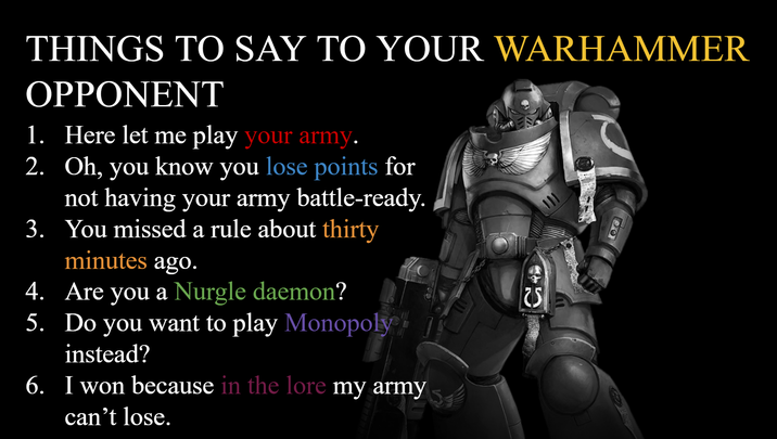 THINGS TO SAY TO YOUR WARHAMMER OPPONENT 1. Here let me play your army. 2. Oh, you know you lose points for not having your army battle-ready. 3. You missed a rule about thirty minutes ago. 4. Are you a Nurgle daemon? 5. Do you want to play Monopoly instead? 6. I won because in the lore my army can't lose. 25