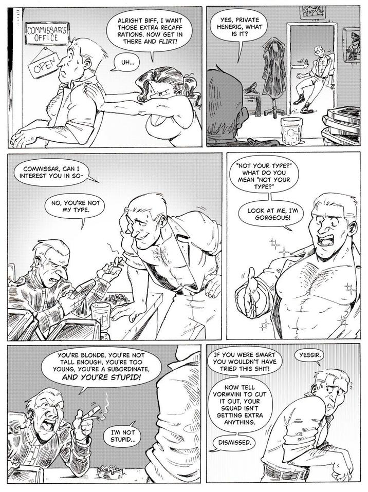 ALRIGHT BIFF, I WANT THOSE EXTRA RECAFF RATIONS. NOW GET IN THERE AND FLIRT! YES, PRIVATE HENERIC, WHAT IS IT? COMMISSARS! OFFICE OPEN UH... COMMISSAR, CAN I INTEREST YOU IN SO- NO, YOU'RE NOT MY TYPE. "NOT YOUR TYPE?" WHAT DO YOU MEAN "NOT YOUR TYPE?" LOOK AT ME, I'M GORGEOUS! YOU'RE BLONDE, YOU'RE NOT TALL ENOUGH, YOU'RE TOO YOUNG, YOU'RE A SUBORDINATE, AND YOU'RE STUPID! IF YOU WERE SMART YOU WOULDN'T HAVE TRIED THIS S---! YESSIR. I'M NOT STUPID... NOW TELL VORMVINI TO CUT IT OUT, YOUR SQUAD ISN'T GETTING EXTRA ANYTHING. DISMISSED. T