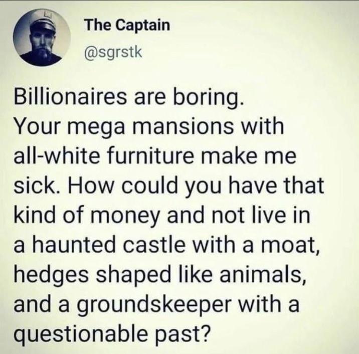 The Captain @sgrstk Billionaires are boring. Your mega mansions with all-white furniture make me sick. How could you have that kind of money and not live in a haunted castle with a moat, hedges shaped like animals, and a groundskeeper with a questionable past?