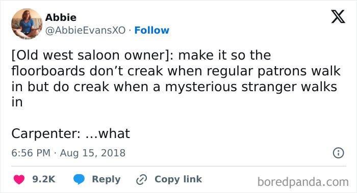 Abbie @AbbieEvansXO Follow [Old west saloon owner]: make it so the X floorboards don't creak when regular patrons walk in but do creak when a mysterious stranger walks in Carpenter: ...what 6:56 PM Aug 15, 2018 9.2K Reply Copy link boredpanda.com