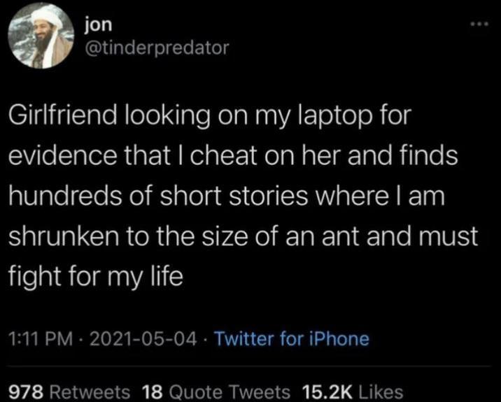 jon @tinderpredator Girlfriend looking on my laptop for evidence that I cheat on her and finds hundreds of short stories where I am shrunken to the size of an ant and must fight for my life 1:11 PM - 2021-05-04 Twitter for iPhone 978 Retweets 18 Quote Tweets 15.2K Likes