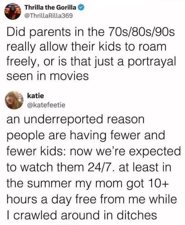 Thrilla the Gorilla @ThrillaRilla369 Did parents in the 70s/80s/90s really allow their kids to roam freely, or is that just a portrayal seen in movies katie @katefeetie an underreported reason people are having fewer and fewer kids: now we're expected to watch them 24/7. at least in the summer my mom got 10+ hours a day free from me while I crawled around in ditches
