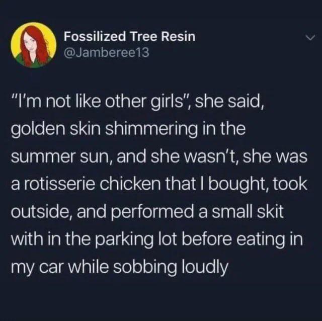 Fossilized Tree Resin @Jamberee13 "I'm not like other girls", she said, golden skin shimmering in the summer sun, and she wasn't, she was a rotisserie chicken that I bought, took outside, and performed a small skit with in the parking lot before eating in my car while sobbing loudly