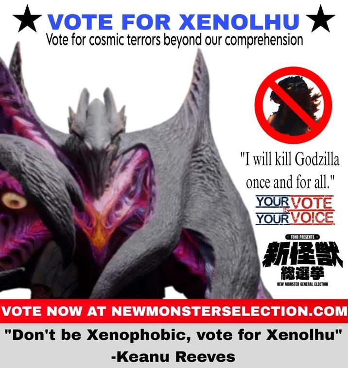 VOTE FOR XENOLHU Vote for cosmic terrors beyond our comprehension "I will kill Godzilla once and for all." YOUR VOTE YOUR VOICE TOHO PRESENTS 新怪獣 総選挙 NEW MONSTER GENERAL ELECTION VOTE NOW AT NEWMONSTERSELECTION.COM "Don't be Xenophobic, vote for Xenolhu" -Keanu Reeves