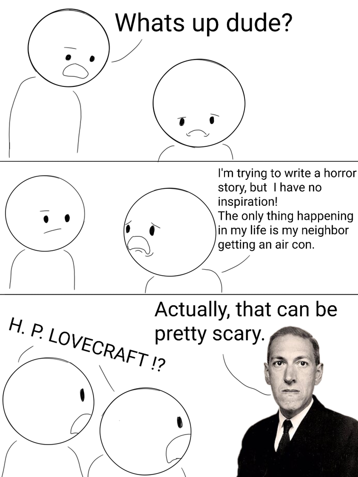 Whats up dude? I'm trying to write a horror story, but I have no inspiration! The only thing happening in my life is my neighbor getting an air con. Actually, that can be pretty scary. H. P. LOVECRAFT!?