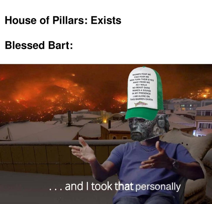 House of Pillars: Exists Blessed Bart: WOMEN FEAR ME FISH FEAR ME MEN TURN THEIR EYES AWAY FROM ME AS I WALK NO BEAST DARE MAKES A SOUND IN MY PRESENCE I AM ALONE ON THIS BARREN EARTH ... and I took that personally