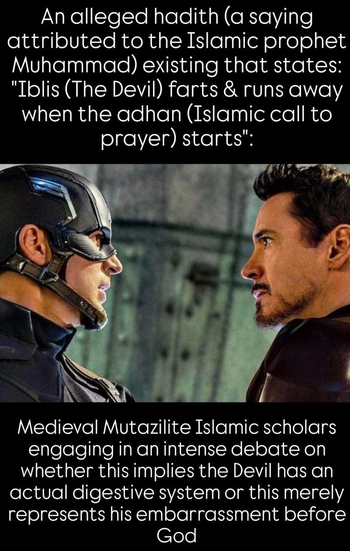 An alleged hadith (a saying attributed to the Islamic prophet Muhammad) existing that states: "Iblis (The Devil) farts & runs away when the adhan (Islamic call to prayer) starts": Medieval Mutazilite Islamic scholars engaging in an intense debate on whether this implies the Devil has an actual digestive system or this merely represents his embarrassment before God