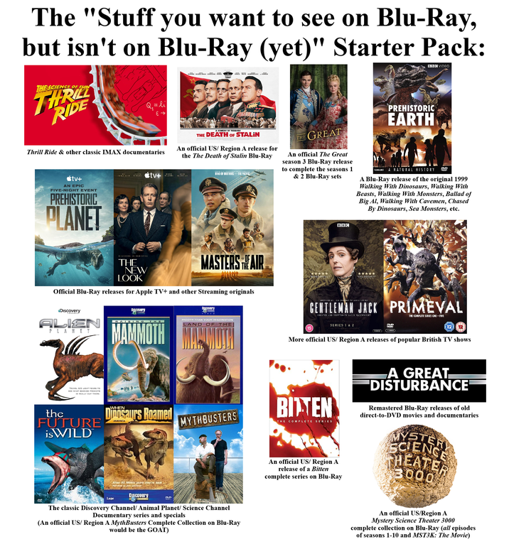The "Stuff you want to see on Blu-Ray, but isn't on Blu-Ray (yet)" Starter Pack: THE SCIENCE OF FUN THRILL RIDE Q₁ = li +3 BUSCEMI RUSSELL BEALE CONIDINE ← TAMBOR BBC VIDEO PREHISTORIC EARTH Thrill Ride & other classic IMAX documentaries <tv+ AN EPIC FIVE-NIGHT EVENT PREHISTORIC PLANET tv+ HAISIS A COMEDY OF TERRORS THE DEATH OF STALIN An official US/ Region A release for the The Death of Stalin Blu-Ray BAND OF BROTHERS AND THE PACIFIC THE GREAT An official The Great season 3 Blu-Ray release to complete the seasons 1 & 2 Blu-Ray sets BBC (AGB) A NATURAL HISTORY DVD A Blu-Ray release of the original 1999 Walking With Dinosaurs, Walking With Beasts, Walking With Monsters, Ballad of Big Al, Walking With Cavemen, Chased By Dinosaurs, Sea Monsters, etc. CREATION 18 SURVIVAL THE NEW LOOK MASTERS THE AIR ***** WONDERFUL Official Blu-Ray releases for Apple TV+ and other Streaming originals Discovery ALIEN PLANET TRAVEL 6.5 LIGHT-YEARS TO SEE WHAT SCIENCE PREDICTS 18 REALLY OUT THERE. DISCOuery RAISING THE MAMMOTH the FUTURE is WILD WHEN Dinosaurs Roamed AMERICA DISCOvery INSPEED BY HE DIARIES OF ANNE LISTED GENTLEMAN JACK PRIMEVAL CREATED AND WRITTEN BY SALLY WAINWRIGHT THE COMPLETE SERIES ONE-FIVE BIGGER THAN YOUR IMAGINATION LAND OF THE 15 SERIES 1 & 2 DVD DICE) 12 More official US/ Region A releases of popular British TV shows MYTHBUSTERS After 50 Milion years they're back Lage Nerrated by Gaven Discovery The classic Discovery Channel/ Animal Planet/ Science Channel Documentary series and specials (An official US/ Region A MythBusters Complete Collection on Blu-Ray would be the GOAT) BITTEN THE COMPLETE SERIES An official US/ Region A release of a Bitten complete series on Blu-Ray A GREAT "DISTURBANCE Remastered Blu-Ray releases of old direct-to-DVD movies and documentaries MYSTERY HEATER 3000 An official US/Region A Mystery Science Theater 3000 complete collection on Blu-Ray (all episodes of seasons 1-10 and MST3K: The Movie)