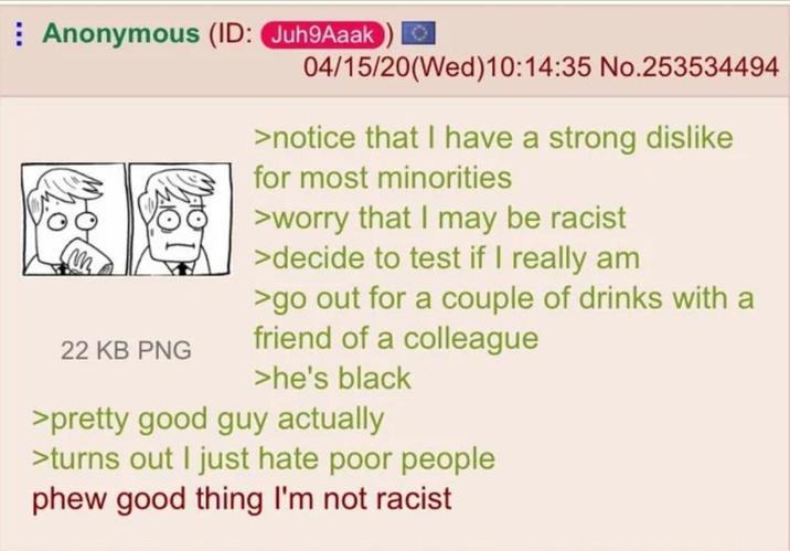 Anonymous (ID: Juh9Aaak 04/15/20(Wed)10:14:35 No.253534494 22 KB PNG >notice that I have a strong dislike for most minorities >worry that I may be racist >decide to test if I really am >go out for a couple of drinks with a friend of a colleague >he's black >pretty good guy actually >turns out I just hate poor people phew good thing I'm not racist