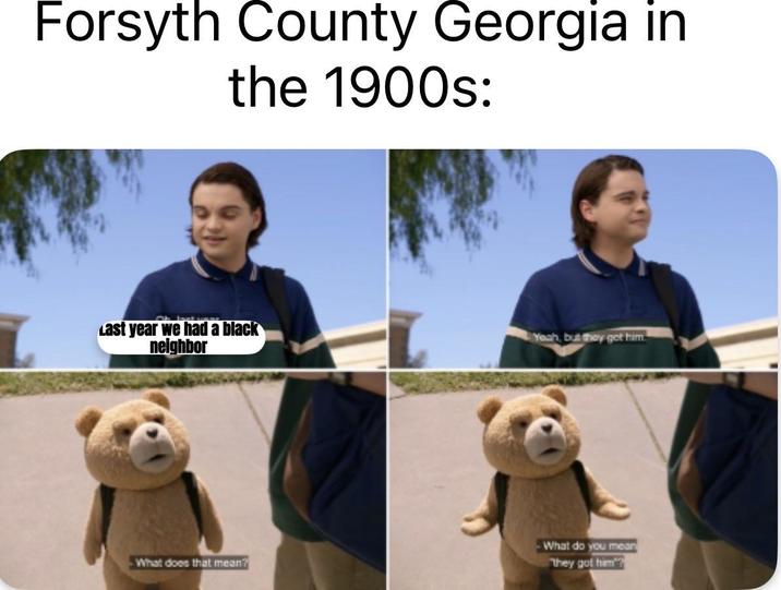 Forsyth County Georgia in the 1900s: Last year we had a black neighbor Yeah, but they get him What does that mean? What do you mean they got him?