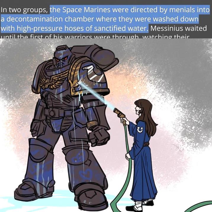 In two groups, the Space Marines were directed by menials into a decontamination chamber where they were washed down with high-pressure hoses of sanctified water. Messinius waited until the first of his warriors were through watching their