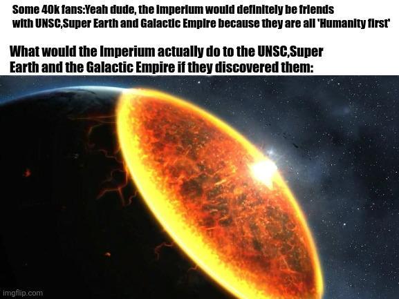 Some 40k fans:Yeah dude, the imperium would definitely be friends with UNSC,Super Earth and Galactic Empire because they are all 'Humanity first' What would the Imperium actually do to the UNSC,Super Earth and the Galactic Empire if they discovered them: imgflip.com
