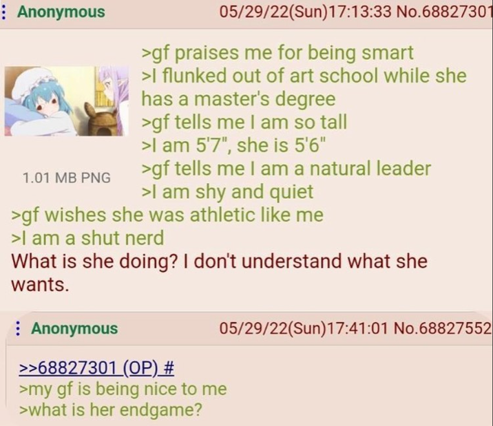 : Anonymous 1.01 MB PNG 05/29/22(Sun)17:13:33 No.68827301 >gf praises me for being smart >I flunked out of art school while she has a master's degree >gf tells me I am so tall >I am 5'7", she is 5'6" >gf tells me I am a natural leader >I am shy and quiet >gf wishes she was athletic like me >I am a shut nerd What is she doing? I don't understand what she wants. Anonymous >>68827301 (OP) # >my gf is being nice to me >what is her endgame? 05/29/22(Sun)17:41:01 No.68827552