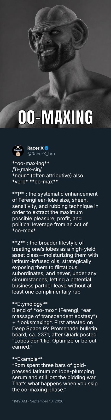 00-MAXING Racer X @RacerX_bro **oo-max-ing** /'ü-,mak-sin/ *noun* (often attributive) also *verb* **oo-max** **1**: the systematic enhancement of Ferengi ear-lobe size, sheen, sensitivity, and rubbing technique in order to extract the maximum possible pleasure, profit, and political leverage from an act of *00-mox* **2**: the broader lifestyle of treating one's lobes as a high-yield asset class-moisturizing them with latinum-infused oils, strategically exposing them to flirtatious subordinates, and never, under any circumstances, letting a potential business partner leave without at least one complimentary rub **Etymology** Blend of *oo-mox* (Ferengi, "ear massage of transcendent ecstasy") + *looksmaxing*. First attested on Deep Space 9's Promenade bulletin board, ca. 2371, after Quark posted "Lobes don't lie. Optimize or be out- earned.” **Example** "Rom spent three bars of gold- pressed latinum on lobe-plumping serum and still lost the bidding war. That's what happens when you skip the oo-maxing phase." • 11:49 AM September 18, 2026