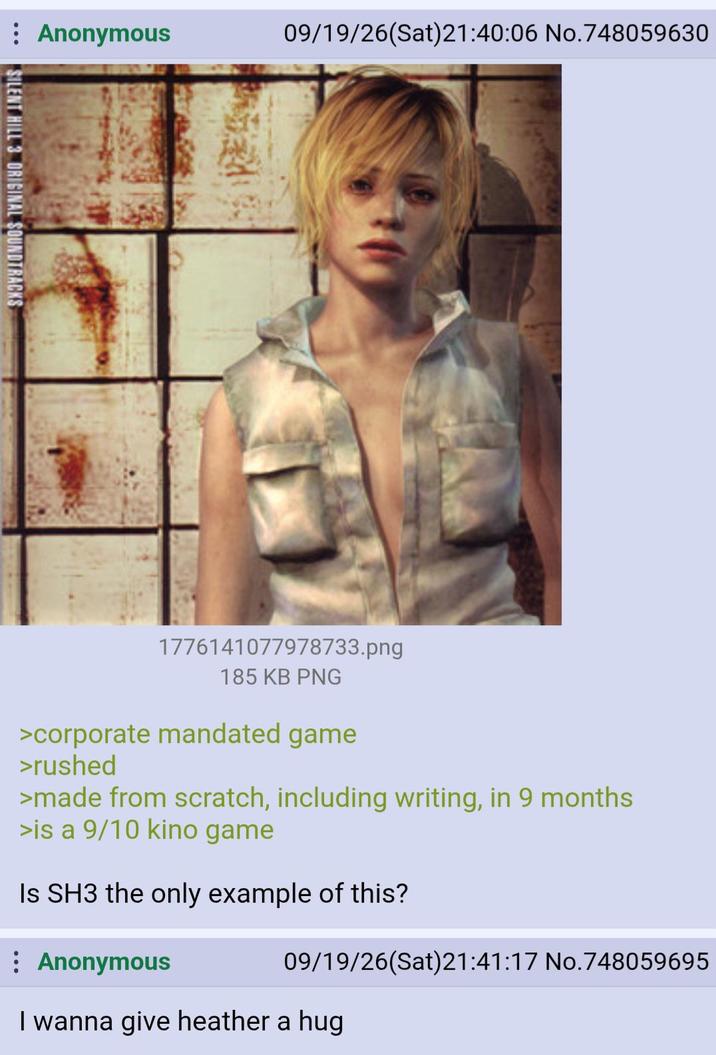 : Anonymous 09/19/26(Sat)21:40:06 No.748059630 SILENT HILL 3 ORIGINAL SOUNDTRACKS 1776141077978733.png 185 KB PNG >corporate mandated game >rushed >made from scratch, including writing, in 9 months >is a 9/10 kino game Is SH3 the only example of this? : Anonymous 09/19/26(Sat)21:41:17 No.748059695 I wanna give heather a hug