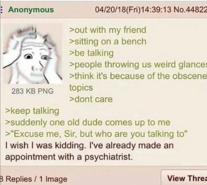 Anonymous 283 KB PNG >keep talking 04/20/18(Fri)14:39:13 No.44822 >out with my friend >sitting on a bench >be talking >people throwing us weird glances >think it's because of the obscene topics >dont care >suddenly one old dude comes up to me >"Excuse me, Sir, but who are you talking to" I wish I was kidding. I've already made an appointment with a psychiatrist. B Replies / 1 Image View Threa