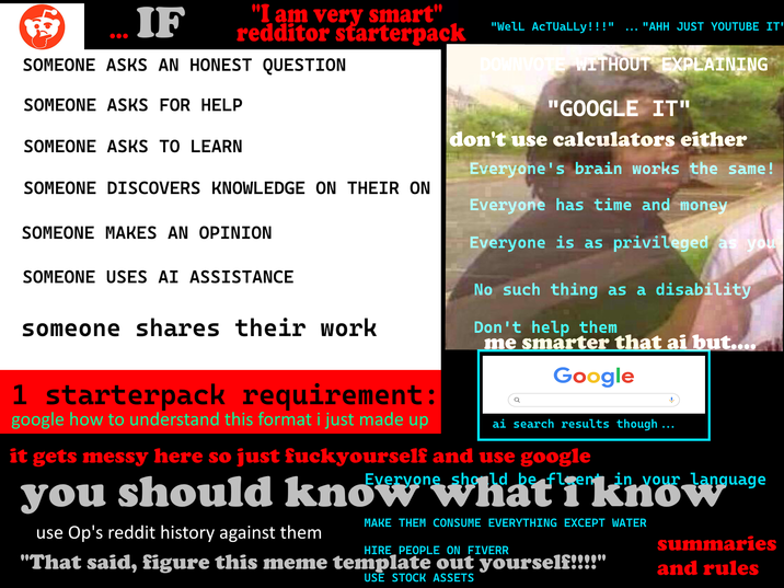 IF "I am very smart" redditor starterpack SOMEONE ASKS AN HONEST QUESTION SOMEONE ASKS FOR HELP SOMEONE ASKS TO LEARN SOMEONE DISCOVERS KNOWLEDGE ON THEIR ON SOMEONE MAKES AN OPINION SOMEONE USES AI ASSISTANCE someone shares their work 1 starterpack requirement: google how to understand this format i just made up "Well ACTUALLY!!!" "AHH JUST YOUTUBE IT' DOWNVOTE WITHOUT EXPLAINING "GOOGLE IT" don't use calculators either Everyone's brain works the same! Everyone has time and money Everyone is as privileged as you No such thing as a disability Don't help them me smarter that ai but.... Google Q ai search results though... it gets messy here so just fuckyourself and use google you should use Op's reddit history against them Everyone should be fleen in your language MAKE THEM CONSUME EVERYTHING EXCEPT WATER HIRE PEOPLE ON FIVERR "That said, figure this meme template out yourself!!!! USE STOCK ASSETS summaries and rules