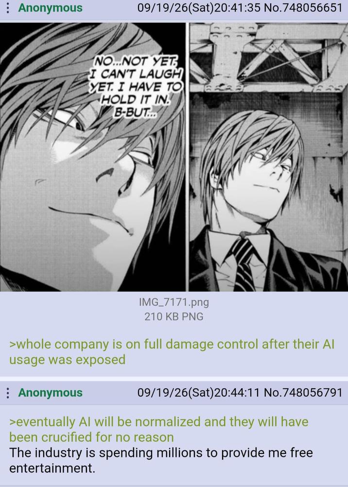 Anonymous 09/19/26(Sat)20:41:35 No.748056651 NO...NOT YET I CAN'T LAUGH YET. I HAVE TO HOLD IT IN B-BUT... IMG_7171.png 210 KB PNG >whole company is on full damage control after their Al usage was exposed Anonymous 09/19/26(Sat)20:44:11 No.748056791 >eventually Al will be normalized and they will have been crucified for no reason The industry is spending millions to provide me free entertainment.