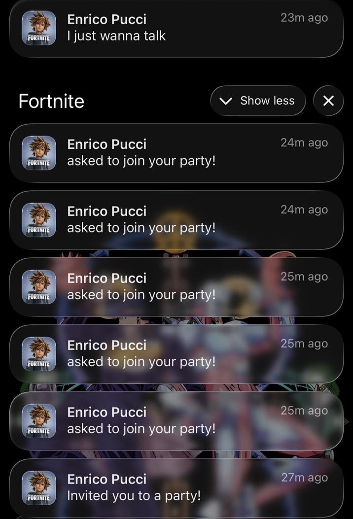 FORTNITE Enrico Pucci I just wanna talk 23m ago Fortnite FORTNITE Enrico Pucci asked to join your party! Show less ☑ 24m ago Enrico Pucci 24m ago FORTNITE asked to join your party! Enrico Pucci 25m ago FORTNITE asked to join your party! Enrico Pucci 25m ago FORTNITE asked to join your party! Enrico Pucci 25m ago FORTNITE asked to join your party! FORTNITE Enrico Pucci Invited you to a party! 27m ago