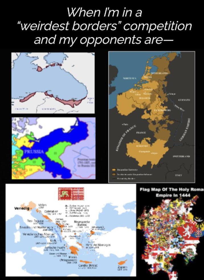 When I'm in a "weirdest borders" competition and my opponents are- PRUSSIA istries Venedig Celmater Rex Rege Samdraud Meetar Veneziansches Aber er 187-1234-UP J45-287 Negrepente Euhna lcrische huely Hz Archioe acos Mores (rispassat) Candia (Krona) * 4/ Zype NORTHEA SETHERLA OF FRANCE FRANCE GERMANY GERMAN EMPIRE SWITZERLAND Flag Map Of The Holy Roma Empire In 1444