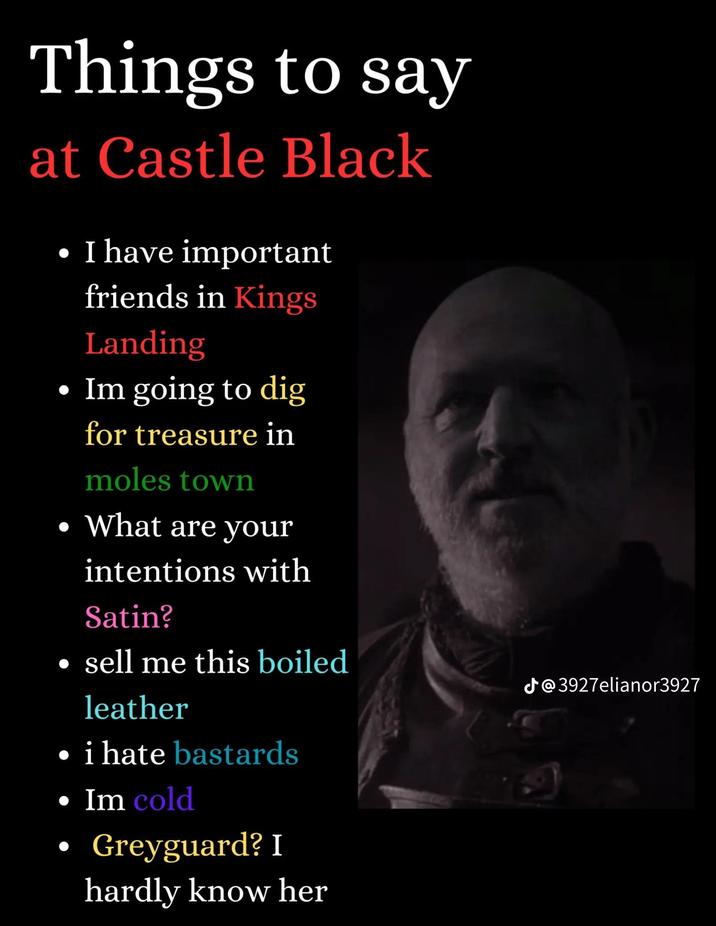 Things to say at Castle Black . I have important friends in Kings Landing • Im going to dig for treasure in moles town • What are your intentions with Satin? sell me this boiled leather i hate bastards • Im cold • Greyguard? I hardly know her @3927elianor3927