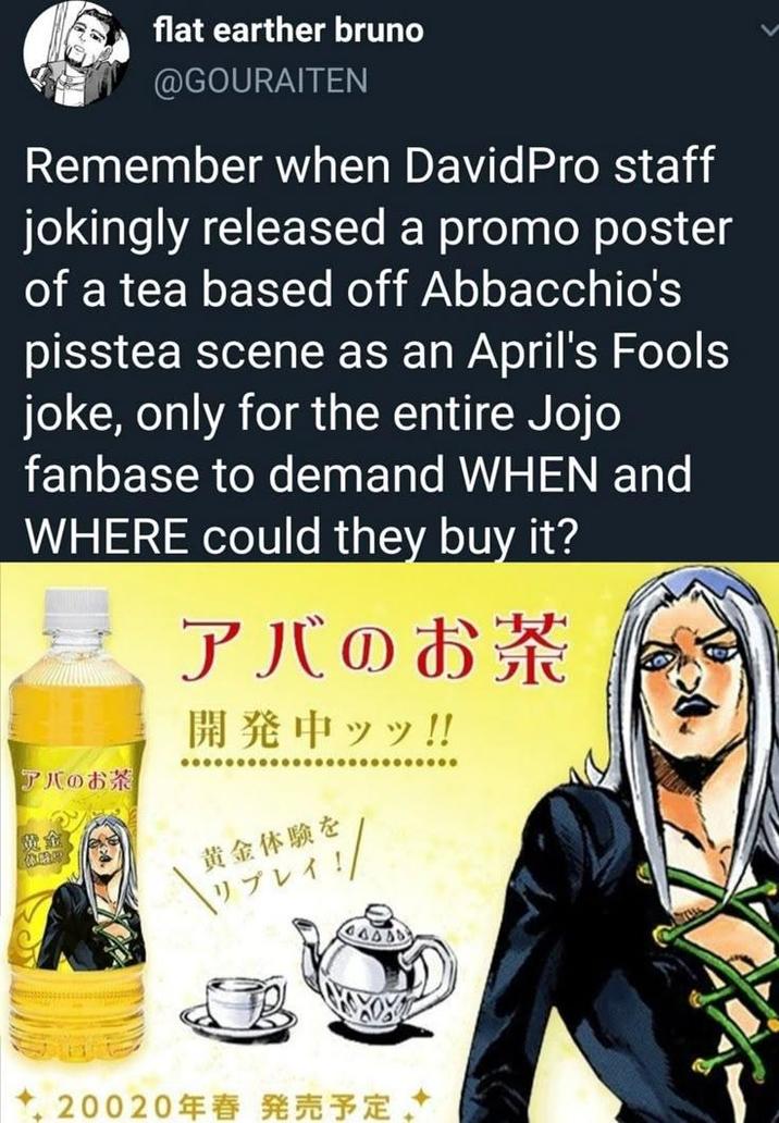 flat earther bruno @GOURAITEN Remember when DavidPro staff jokingly released a promo poster of a tea based off Abbacchio's pisstea scene as an April's Fools joke, only for the entire Jojo fanbase to demand WHEN and WHERE could they buy it? アバのお茶 開発中ッッ!! アバのお茶 黄金体験を リプレイ!! 20020年春発売予定
