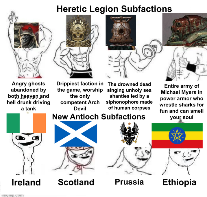 Heretic Legion Subfactions Angry ghosts abandoned by both heaven and hell drunk driving a tank Drippiest faction in the game, worship the only competent Arch Devil The drowned dead singing unholy sea shanties led by a siphonophore made of human corpses New Antioch Subfactions Entire army of Michael Myers in power armor who wrestle sharks for fun and can smell your soul Ireland Scotland Prussia Ethiopia imgmp.com