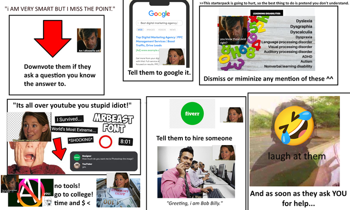 "I AM VERY SMART BUT I MISS THE POINT." WEB Google Best digital marketing agency IMAGES VIDEOS NEWS >>This starterpack is going to hurt, so the best thing to do is pretend you don't understand. LEARNING DISABILITIES Dyslexia Dysgraphia Dyscalculia Dyspraxia Top Digital Marketing Agency | PPC Management Services | Boost Traffic, Drive Leads Am I allowed to ask? [Ad] www.example.c Get more from your digi Downvote them if they ask a question you know the answer to. with Vital. Full-service di focused on results. PPC, Wwwwould I deceive you? Tell them to google it. you know these exist right? 90 SHOO Language processing disorder Visual processing disorder Auditory processing disorder ADHD Autism Nonverbal learning disability Dismiss or miminize any mention of these ^^ "Its all over youtube you stupid idiot!" I Survived... MRBEAST World's Most Extreme... F FONT Why would I deceive you? *SHOCKING* fiverr fiverr Tell them to hire someone 8:01 Designer How much do you want me to Photoshop the image? YouTuber yes. "You are smarter and faster right?" RIGHT? A no tools! you: go to college! 6 time and $< Wir would I deceive you? STUDENT DEBT 70OLK 100 0008679 Why would I deceive you? 少 laugh at them Why would I deceive you? h "Greeting, i am Bob Billy." And as soon as they ask YOU for help...