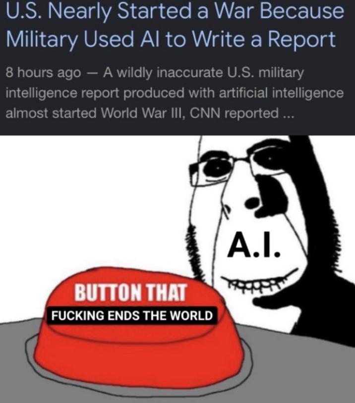 U.S. Nearly Started a War Because Military Used Al to Write a Report 8 hours ago - A wildly inaccurate U.S. military intelligence report produced with artificial intelligence almost started World War III, CNN reported... BUTTON THAT F------ ENDS THE WORLD A.I.