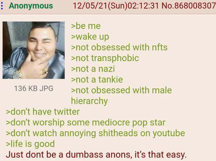 Anonymous 136 KB JPG 12/05/21(Sun)02:12:31 No.868008307 >be me >wake up >not obsessed with nfts >not transphobic >not a nazi >not a tankie >not obsessed with male hierarchy >don't have twitter >don't worship some mediocre pop star >don't watch annoying s-------- on youtube >life is good Just dont be a dumbass anons, it's that easy.