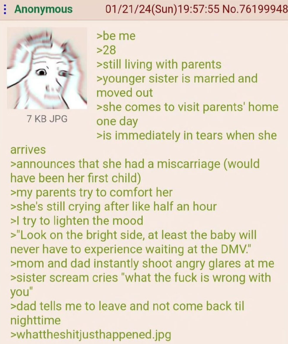 Anonymous 7 KB JPG arrives 01/21/24(Sun)19:57:55 No.76199948 >be me >28 >still living with parents >younger sister is married and moved out >she comes to visit parents' home one day >is immediately in tears when she >announces that she had a miscarriage (would have been her first child) >my parents try to comfort her >she's still crying after like half an hour >I try to lighten the mood >"Look on the bright side, at least the baby will never have to experience waiting at the DMV." >mom and dad instantly shoot angry glares at me >sister scream cries "what the f--- is wrong with you" >dad tells me to leave and not come back til nighttime >whattheshitjusthappened.jpg