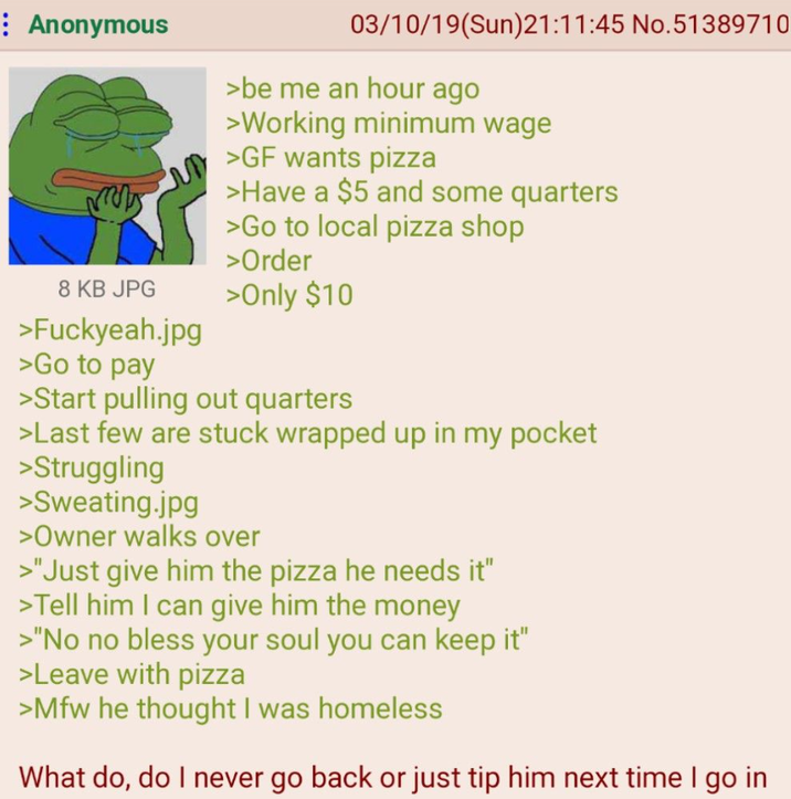 : Anonymous 8 KB JPG >Fuckyeah.jpg >Go to pay 03/10/19(Sun)21:11:45 No.51389710 >be me an hour ago >Working minimum wage >GF wants pizza >Have a $5 and some quarters >Go to local pizza shop >Order >Only $10 >Start pulling out quarters >Last few are stuck wrapped up in my pocket >Struggling >Sweating.jpg >Owner walks over >"Just give him the pizza he needs it" >Tell him I can give him the money >"No no bless your soul you can keep it" >Leave with pizza >Mfw he thought I was homeless What do, do I never go back or just tip him next time I go in