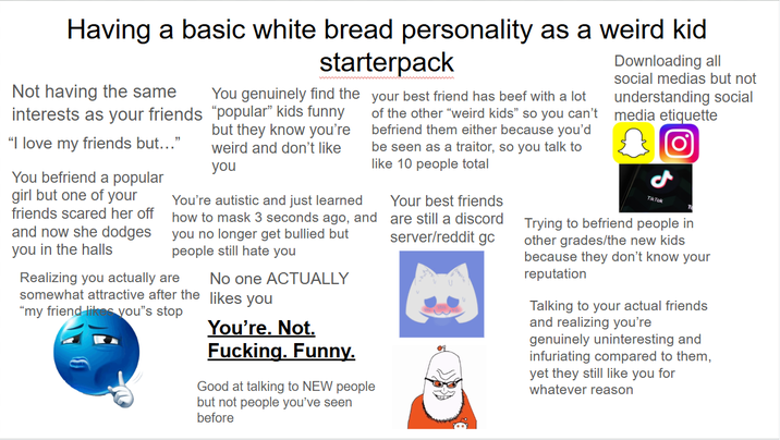 Having a basic white bread personality as a weird kid Not having the same interests as your friends "I love my friends but..." You befriend a popular girl but one of your friends scared her off and now she dodges you in the halls starterpack You genuinely find the "popular" kids funny but they know you're weird and don't like you You're autistic and just learned how to mask 3 seconds ago, and you no longer get bullied but people still hate you Realizing you actually are somewhat attractive after the "my friend likes you❞s stop No one ACTUALLY likes you You're. Not. F------. Funny. your best friend has beef with a lot of the other "weird kids" so you can't befriend them either because you'd be seen as a traitor, so you talk to like 10 people total Good at talking to NEW people but not people you've seen before Your best friends are still a discord server/reddit gc Downloading all social medias but not understanding social media etiquette Tik Tok Trying to befriend people in other grades/the new kids because they don't know your reputation Talking to your actual friends and realizing you're genuinely uninteresting and infuriating compared to them, yet they still like you for whatever reason