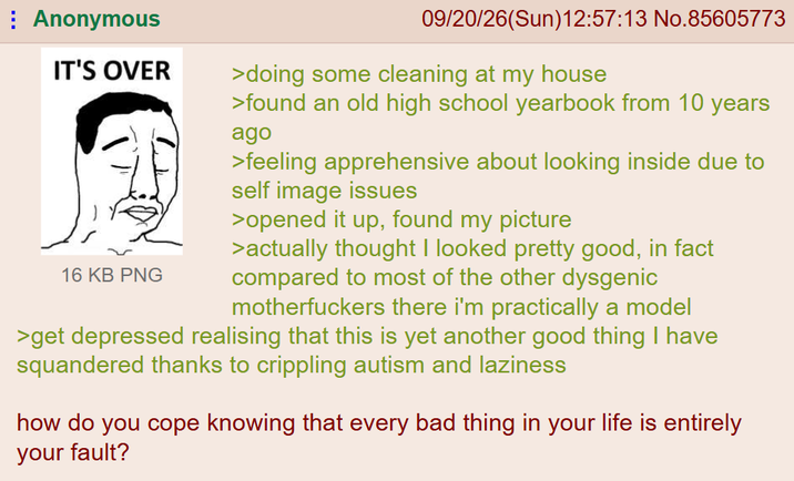 Anonymous IT'S OVER ) 16 KB PNG 09/20/26(Sun)12:57:13 No.85605773 >doing some cleaning at my house >found an old high school yearbook from 10 years ago >feeling apprehensive about looking inside due to self image issues >opened it up, found my picture >actually thought I looked pretty good, in fact compared to most of the other dysgenic m------------ there i'm practically a model >get depressed realising that this is yet another good thing I have squandered thanks to crippling autism and laziness how do you cope knowing that every bad thing in your life is entirely your fault?