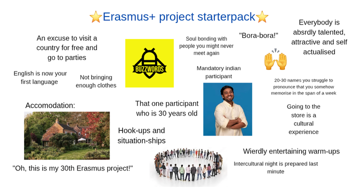 An excuse to visit a country for free and go to parties Erasmus+ project starterpack Soul bonding with people you might never meet again Mandatory indian participant BUZZWORDS English is now your Not bringing first language enough clothes Accomodation: That one participant "Bora-bora!" who is 30 years old Hook-ups and situation-ships "Oh, this is my 30th Erasmus project!" Everybody is absrdly talented, attractive and self actualised 20-30 names you struggle to pronounce that you somehow memorise in the span of a week Going to the store is a cultural experience Wierdly entertaining warm-ups Intercultural night is prepared last minute