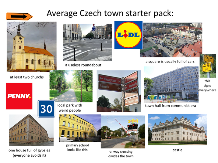 at least two churchs Average Czech town starter pack: LiDL a useless roundabout Masarykova Zámek PENNY. 30 local park with weird people one house full of gypsies (everyone avoids it) primary school looks like this Masarykova Komenského Pivovar a square is usually full of cars A 26 26 Sokolský park town hall from communist era castle railway crossing divides the town this signs everywhere