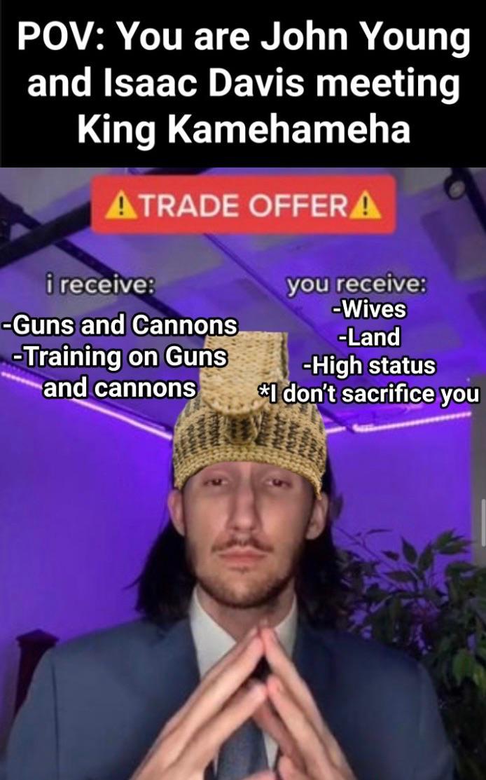 POV: You are John Young and Isaac Davis meeting King Kamehameha ATRADE OFFERA i receive: -Guns and Cannons -Training on Guns and cannons you receive: -Wives -Land -High status *I don't sacrifice you