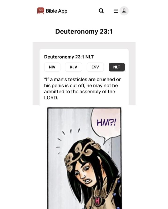 HOLY BIBLE Bible App Q = & Deuteronomy 23:1 Deuteronomy 23:1 NLT NIV KJV ESV NLT "If a man's testicles are crushed or his penis is cut off, he may not be admitted to the assembly of the LORD. HM?!