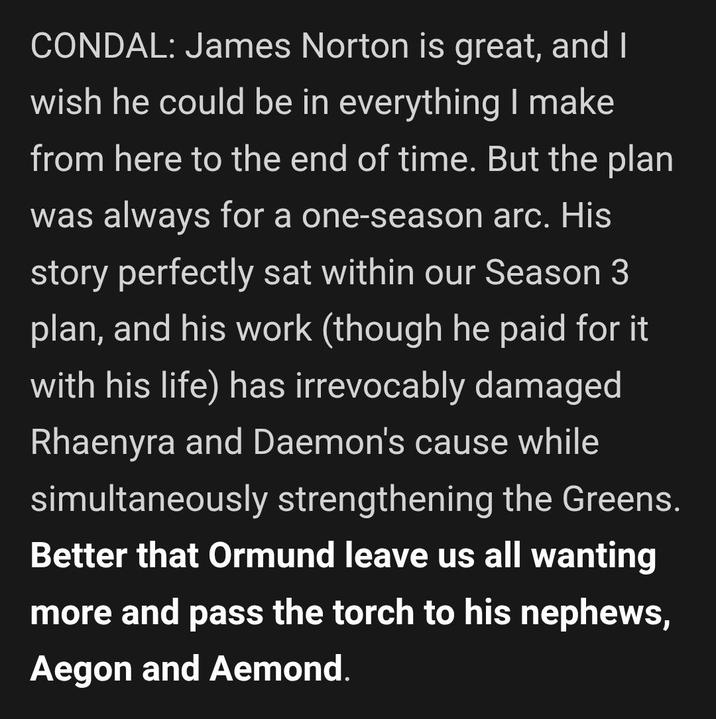 CONDAL: James Norton is great, and I wish he could be in everything I make from here to the end of time. But the plan was always for a one-season arc. His story perfectly sat within our Season 3 plan, and his work (though he paid for it with his life) has irrevocably damaged Rhaenyra and Daemon's cause while simultaneously strengthening the Greens. Better that Ormund leave us all wanting more and pass the torch to his nephews, Aegon and Aemond.